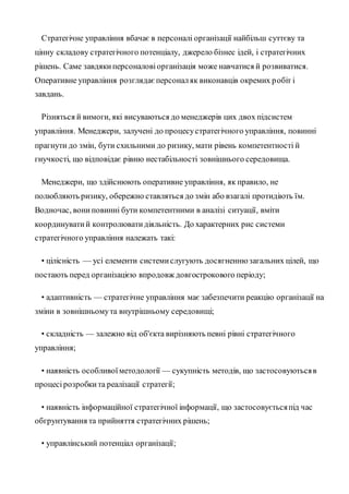 Стратегічне управління вбачає в персоналі організації найбільш суттєву та
цінну складову стратегічного потенціалу, джерело бізнес ідей, і стратегічних
рішень. Саме завдякиперсоналовіорганізація може навчатися й розвиватися.
Оперативне управління розглядаєперсоналяк виконавців окремих робіт і
завдань.
Різняться й вимоги, які висуваються до менеджерів цих двох підсистем
управління. Менеджери, залучені до процесустратегічного управління, повинні
прагнути до змін, бути схильними до ризику, мати рівень компетентності й
гнучкості, що відповідає рівню нестабільності зовнішнього середовища.
Менеджери, що здійснюють оперативне управління, як правило, не
полюбляють ризику, обережно ставляться до змін або взагалі протидіють їм.
Водночас, вониповинні бути компетентними в аналізі ситуації, вміти
координуватий контролюватидіяльність. До характерних рис системи
стратегічного управління належать такі:
• цілісність — усі елементи системислугують досягненнюзагальних цілей, що
постають перед організацією впродовж довгострокового періоду;
• адаптивність — стратегічне управління має забезпечити реакцію організації на
зміни в зовнішньомута внутрішньому середовищі;
• складність — залежно від об'єкта вирізняють певні рівні стратегічного
управління;
• наявність особливоїметодології — сукупність методів, що застосовуютьсяв
процесірозробкита реалізації стратегії;
• наявність інформаційної стратегічної інформації, що застосовуєтьсяпід час
обгрунтування та прийняття стратегічних рішень;
• управлінський потенціал організації;
 