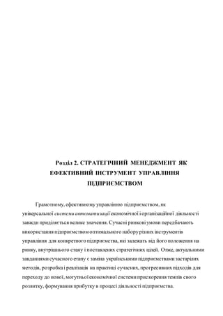 Розділ 2. СТРАТЕГІЧНИЙ МЕНЕДЖМЕНТ ЯК
ЕФЕКТИВНИЙ ІНСТРУМЕНТ УПРАВЛІННЯ
ПІДПРИЄМСТВОМ
Грамотному, ефективному управлінню підприємством, як
універсальної системи автоматизації економічної іорганізаційної діяльності
завжди приділяється велике значення. Сучасні ринковіумови передбачають
використання підприємством оптимального наборурізних інструментів
управління для конкретного підприємства, які залежать від його положення на
ринку, внутрішнього стану і поставлених стратегічних цілей. Отже, актуальними
завданнямисучасного етапу є заміна українськимипідприємствамизастарілих
методів, розробкаі реалізація на практиці сучасних, прогресивнихпідходів для
переходу до нової, могутньоїекономічної системиприскорення темпів свого
розвитку, формування прибутку в процесідіяльності підприємства.
 