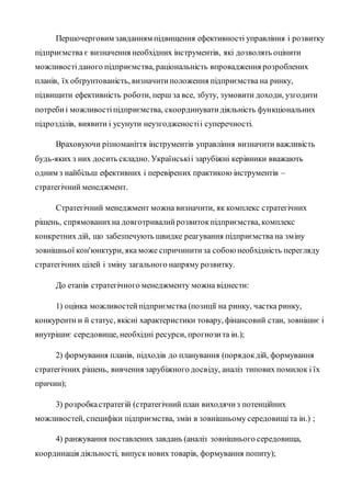 Першочерговим завданням підвищення ефективності управління і розвитку
підприємства є визначення необхідних інструментів, які дозволять оцінити
можливостіданого підприємства, раціональність впровадження розроблених
планів, їх обґрунтованість, визначитиположення підприємства на ринку,
підвищити ефективність роботи, перш за все, збуту, зумовити доходи, узгодити
потребиі можливостіпідприємства, скоординуватидіяльність функціональних
підрозділів, виявити і усунути неузгодженостіі суперечності.
Враховуючи різноманіття інструментів управління визначити важливість
будь-яких з них досить складно. Українськіі зарубіжні керівники вважають
одним з найбільш ефективних і перевірених практикою інструментів –
стратегічний менеджмент.
Стратегічний менеджмент можна визначити, як комплекс стратегічних
рішень, спрямованихна довготривалийрозвитокпідприємства, комплекс
конкретних дій, що забезпечують швидке реагування підприємства на зміну
зовнішньої кон'юнктури, яка може спричинитиза собоюнеобхідність перегляду
стратегічних цілей і зміну загального напряму розвитку.
До етапів стратегічного менеджменту можна віднести:
1) оцінка можливостейпідприємства (позиції на ринку, частка ринку,
конкурентн и й статус, якісні характеристики товару, фінансовий стан, зовнішнє і
внутрішнє середовище, необхідні ресурси, прогнозита ін.);
2) формування планів, підходів до планування (порядокдій, формування
стратегічних рішень, вивчення зарубіжного досвіду, аналіз типових помилок і їх
причин);
3) розробкастратегій (стратегічний план виходячиз потенційних
можливостей, специфіки підприємства, змін в зовнішньому середовищіта ін.) ;
4) ранжування поставлених завдань (аналіз зовнішнього середовища,
координація діяльності, випуск нових товарів, формування попиту);
 
