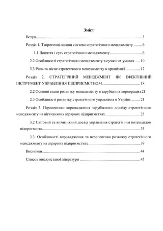 Зміст
Вступ....................................................................................................... 3
Розділ 1. Теоретичні основи системи стратегічного менеджменту ........ 6
1.1 Поняття і суть стратегічного менеджменту............................... 6
2.2 Особливості стратегічного менеджменту в сучасних умовах..... 10
3.3 Роль та місце стратегічного менеджменту в організації ............. 12
Розділ 2. СТРАТЕГІЧНИЙ МЕНЕДЖМЕНТ ЯК ЕФЕКТИВНИЙ
ІНСТРУМЕНТ УПРАВЛІННЯ ПІДПРИЄМСТВОМ..................................... 18
2.2 Основні етапи розвитку менеджменту в зарубіжних корпораціях21
2.3 Особливості розвитку стратегічного управління в Україні......... 21
Розділ 3. Перспективи впровадження зарубіжного досвіду стратегічного
менеджменту на вітчизняних аграрних підприємствах.................................. 23
3.2 Світовий та вітчизняний досвід управління стратегічним потенціалом
підприємства............................................................................................... 35
3.3. Особливості впровадження та перспективи розвитку стратегічного
менеджменту на аграрних підприємствах.................................................. 39
Висновки............................................................................................... 44
Список використаної літератури .......................................................... 45
 