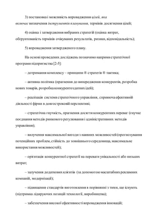 3) постановкаі можливість впровадження цілей, яка
включає визначення інструментів планування, термінів досягнення цілей;
4) оцінка і затвердження вибраних стратегій (оцінка витрат,
обґрунтованість термінів очікуваних результатів, ризики, відповідальність);
5) впровадження затвердженого плану.
На основіпроведених досліджень позначимо напрямистратегічної
програмипідприємства [2-5]:
– дотримання комплексу – принципи ® стратегія ® тактика;
– активна політика (прагнення до випередження конкурентів, розробка
нових товарів, розробкаконкурентоздатнихідей);
– реалізація системистратегічного управління, сприяючаефективній
діяльності фірми в довгостроковійперспективі;
– стратегічна гнучкість, прагнення досягтиконкурентних переваг (гнучке
поєднання методів ринкового регулювання і адміністративних методів
управління);
– вилучення максимальної вигодиз наявних можливостей(прогнозування
потенційних проблем, стійкість до зовнішнього середовища, максимальне
використання можливостей);
– орієнтація конкурентної стратегії на переваги унікальності або низьких
витрат;
– залучення додатковихклієнтів (за допомогоюмасштабнихрекламних
компаній, модернізації);
– підвищення стандартів виготовлення в порівнянні з тими, що існують
(підтримка лідируючих позицій технології, виробництва);
– забезпечення високої ефективностівпровадження інновацій;
 