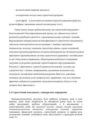 – розвитокновихнапрямів діяльності;
– альтернативні методи зміни стратегічної програми;
– успіх фірми – в досягненні поставленої стратегії (отримання прибутку,
розвитокфірми, завоювання значної частиниринку та ін.).
Таким чином, можна зробитивисновок, що стратегічний менеджмент –
багатоплановий і багатофункціональний процес, що здійснюється з метою
реалізації розробленоїстратегії та з урахуванням впливу зовнішніх чинників.
Впровадження і використання системиефективного стратегічного менеджменту
забезпечує комплекснийпогляд на внутрішнє і зовнішнє середовище
підприємства, полегшує ухвалення стратегічних рішень, сприяєкомунікації,
можливостірозвиткувиробничихпотужностейпідприємства. Основноюумовою
ефективного функціонування системи стратегічного управління є постійна увага
до неї з боку вищого керівництва, обґрунтування необхідності планування,
залучення до розробкиі реалізації стратегії широкого кругапрацівників.
Реальність і ефективність стратегії підприємства можливі, за умови, що
стратегічні цілі є чіткими, вимірюваними, досяжними, визначенів часі,
комплексні, підтверджені необхідними ресурсами. Крім того, важливим
чинником, що визначає успіх підприємства є працівники, і від того, наскільки
ефективно відбувається управління людським потенціалом, багато в чому
залежить його ефективність.
2.2 Стратегічний менеджмент у міжнародних корпораціях
Зовнішньоекономічна діяльність буде найбільш успішною лише в тому
випадку, якщо вихід підприємств на міжнародні ринки буде не тільки
добре продуманий, всебічно обґрунтований, а й випливатиме з
довгострокових цілей. На практиці існують чотири способи управління
зовнішньоекономічною діяльністю міжнародної компанії: стратегічне
планування, фінансовий контроль, стратегічний контроль та керівна роль
холдингової компанії, особливості яких представлені в структурно-логічній
схемі 2.1.
 