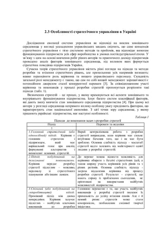 2.3 Особливості стратегічного управління в Україні
Дослідження еволюції системи управління як відповіді на виклик зовнішнього
середовища у вигляді ускладнення управлінських завдань свідчить, що саме концепція
стратегічного управління є тією системою методів та прийомів, яка відповідає вимогам
функціонування підприємств усіх сфер виробництва в умовах постіндустріальної епохи. У
зв’язку з цим на основі вивчення робіт різних авторів та практичного досвіду підприємців
проведено аналіз факторів зовнішнього середовища, під впливом яких формується
стратегічна поведінка підприємців України.
Сучасна теорія стратегічного управління містить різні погляди на підходи та методи
розробки та втілення стратегічних рішень, але прихильники усіх напрямків визнають:
важко переоцінити роль керівника та вищого управлінського персоналу. Складність
загальної ролі менеджменту є такою, що сам по собі вищий менеджмент хорошої якості є
потенційним джерелом сталої конкурентної переваги [3]. За співвідношенням участі
керівника та виконавців у процесі розробки стратегій пропонується розрізняти такі
підходи (табл. 1).
Визначення стратегій – це процес, у якому враховуються всі аспекти зовнішнього та
внутрішнього функціонування підприємства. Існує багато систем класифікації факторів,
які дають змогу вивчити стан зовнішнього середовища підприємства [4]. При цьому всі
автори у розгляді середовища непрямого впливу особливу увагу приділяють факторам, що
характеризують стан національної економіки. З цієї точки зору середовище, у якому
працюють українські підприємства, має наступні особливості.
Таблиця 1
Підходи до виконання задач з розробки стратегії
Підхід Переваги та недоліки
1 2
1.Головний стратегічний (або
одноосібний) підхід. Керівник є
головним стратегом і
підприємцем, який має
вирішальний голос при аналізі,
формуванні альтернатив і
визначенні основних стратегій.
Вкрай централізована робота з розробки
стратегії виправдана, коли керівник має сильне
інтуїтивне бачення того, що і як має бути
зроблено. Основна слабкість підходу – масштаб
стратегії надто залежить від майстерності однієї
людини у розробці стратегій.
2.Підхід, побудований на
делегуванні повноважень.
Керівник передає розробку
стратегії підлеглим – можливо,
персоналу зі стратегічного
планування або іншим ланкам.
До переваг можна віднести можливість для
керівника обирати з безлічі стратегічних ідей, а
також широку участь керівників усіх рівнів та з
різних регіонів. Основна слабкість підходу -
загроза віддалення керівника від процесу
розробки стратегії. Результат - стратегії, що
мають справу із проблемами сьогодення, не
орієнтовані на використання майбутніх
можливостей підприємства.
3.Спільний (або побудований на
співробітництві) підхід.
Проміжний підхід між двома
попередніми. Керівник залучає
підлеглих - майбутніх ключових
виконавців до розробки
Головною перевагою є те, що участь майбутніх
виконавців у розробці стратегії посилює їх
прихильність до успіху втілення планів. Але є й
певний ризик: стратегія може стати
компромісом, позбавленим сміливої творчої
ініціативи.
 