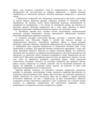Проте, саме зниження податкового тиску на підприємництво повинно стати не
інструментом, що застосовується до окремих підприємств, а умовою розвитку
виробництва та наповнення бюджету, способом виведення підприємств у легальний
сектор.
3. Моральний та фізичний знос обладнання, недосконалість технологій, а також брак
та висока вартість кредитних ресурсів стримують розвиток та оновлення засобів
виробництва. Як наслідок, значна частка виробників виявилась неспроможною до
конкуренції на внутрішньому, а тим більше на зовнішньому ринках, що призвело до
зростання кількості збиткових підприємств. Це, у свою чергу, призвело до різкого
скорочення інвестицій у виробничий капітал як власних, так і залучених коштів.
4. Нестабільна правова база, нестійка система оподаткування підприємницької
діяльності, неповна відповідність системи законодавчого забезпечення іноземних
інвестицій міжнародним правовим стандартам.
5. Соціальні, культурні, психологічні фактори, пов’язані з веденням бізнесу та
керівництвом ним. Населення України в значній мірі втратило навички до
підприємницької діяльності, самостійного прийняття рішень в умовах ринкової
економіки; поведінка найманих працівників характеризується низькою відповідальністю
за комерційний успіх продукції підприємства та очікуванням постійної опіки з боку
адміністрації та держави. Для керівників більшості підприємств характерним є підхід, при
якому організація діяльності базується на кількох ключових фігурах, без особистого
втручання яких усі процеси на підприємстві уповільнюються, або взагалі зупиняються. Це
призводить до практично повної залежності комерційного успіху підприємства від цих
особистостей. При цьому такі керівники практично весь час проводять у процесі, а не над
ним, тобто не займаються розробкою стратегічних рішень. Аналіз результатів
соціологічних досліджень доводить, що вітчизняні підприємці при прийнятті ділових
рішень частіше спираються на особисту симпатію, ніж на прогнозний розрахунок. Це
вимагає від керівників та власників певних якостей, що дозволять за таких умов
забезпечити комерційний успіх їх підприємства.
Зазначені фактори вплинули на стратегічну поведінку підприємців, ускладнили
розробку та реалізацію довгострокових планів, примусили керівників орієнтуватись на
досягнення короткострокових цілей. Можна дійти висновку, що стратегічне управління в
Україні знаходиться на стадії становлення. Воно ще не увійшло у широку практику
вітчизняних керівників, але вже є підприємства, на яких цілеспрямовано зайнялись
створенням системи стратегічного управління. Саме ті керівники, що у сучасних умовах
втілюють на українських підприємствах ідеї стратегічного управління, можуть
розраховувати на одержання усталених конкурентних переваг.
 