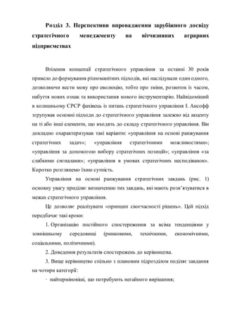 Розділ 3. Перспективи впровадження зарубіжного досвіду
стратегічного менеджменту на вітчизняних аграрних
підприємствах
Втілення концепції стратегічного управління за останні 30 років
привело до формування різноманітних підходів, які наслідували одинодного,
дозволяючи вести мову про еволюцію, тобто про зміни, розвиток із часом,
набуття нових ознак та використання нового інструментарію. Найвідоміший
в колишньому СРСР фахівець із питань стратегічного управління І. Ансофф
згрупував основні підходи до стратегічного управління залежно від акценту
на ті або інші елементи, що входять до складу стратегічного управління. Він
докладно охарактеризував такі варіанти: «управління на основі ранжування
стратегічних задач»; «управління стратегічними можливостями»;
«управління за допомогою вибору стратегічних позицій»; «управління «за
слабкими сигналами»; «управління в умовах стратегічних несподіванок».
Коротко розглянемо їхню сутність.
Управління на основі ранжування стратегічних завдань (рис. 1)
основну увагу приділяє визначенню тих завдань, які мають розв’язуватися в
межах стратегічного управління.
Це дозволяє реалізувати «принцип своєчасності рішень». Цей підхід
передбачає такі кроки:
1. Організацію постійного спостереження за всіма тенденціями у
зовнішньому середовищі (ринковими, технічними, економічними,
соціальними, політичними).
2. Доведення результатів спостережень до керівництва.
3. Вище керівництво спільно з плановим підрозділом поділяє завдання
на чотири категорії:
· найтерміновіші, що потребують негайного вирішення;
 