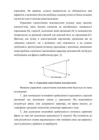 управління. Як правило, сучасні підприємства не обмежуються цим
варіантом, а включають його як необхідну складову (етап) до більш складних
систем як один із методів цілевстановлення.
Управління стратегічними можливостями основну увагу приділяє
взаємозв’язку таких базових елементів, як нестабільність зовнішнього
середовища (Е), стратегії досягнення цілей організації (S) та можливостям
підприємства до реалізації стратегій для адаптації його до середовища (С).
Причому для успіху в довгостроковій перспективі, організація має як
змінювати стратегії, так і розвивати свої можливості, а це означає
необхідність прогнозування розвитку середовища і, відповідно, виникнення
нових проблем, одночасно з визначенням характеру можливостей, які будуть
необхідними для фірми в майбутньому (рис. 2).
Рис. 2. «Управління стратегічними можливостями»
Механізм управління стратегічними можливостями базується на таких
положеннях:
1. Для оптимальної потенційної прибутковості агресивність стратегій
організації має відповідати змінам у середовищі. Під агресивністю
розуміється рівень змін докорінного характеру, які фірма вносить до
«портфеля» продукції, технологію, концепцію маркетингу тощо.
2. Для досягнення потенційної прибутковості готовність керівників
фірми до змін має відповідати агресивності її стратегії. Під готовністю до
змін розуміється ступінь кардинальності змін зовнішніх умов, що керівник у
змозі усвідомити, прийняти та перебороти.
 