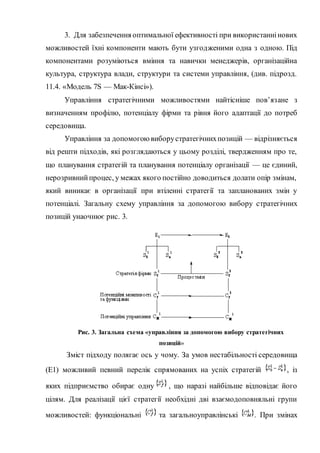 3. Для забезпечення оптимальної ефективності при використаннінових
можливостей їхні компоненти мають бути узгодженими одна з одною. Під
компонентами розуміються вміння та навички менеджерів, організаційна
культура, структура влади, структури та системи управління, (див. підрозд.
11.4. «Модель 7S — Мак-Кінсі»).
Управління стратегічними можливостями найтісніше пов’язане з
визначенням профілю, потенціалу фірми та рівня його адаптації до потреб
середовища.
Управління за допомогоювиборустратегічнихпозицій — відрізняється
від решти підходів, які розглядаються у цьому розділі, твердженням про те,
що планування стратегій та планування потенціалу організації — це єдиний,
нерозривнийпроцес, у межах якого постійно доводиться долати опір змінам,
який виникає в організації при втіленні стратегії та запланованих змін у
потенціалі. Загальну схему управління за допомогою вибору стратегічних
позицій унаочнює рис. 3.
Рис. 3. Загальна схема «управління за допомогою вибору стратегічних
позицій»
Зміст підходу полягає ось у чому. За умов нестабільності середовища
(Е1) можливий певний перелік спрямованих на успіх стратегій , із
яких підприємство обирає одну , що наразі найбільше відповідає його
цілям. Для реалізації цієї стратегії необхідні дві взаємодоповняльні групи
можливостей: функціональні та загальноуправлінські . При змінах
 