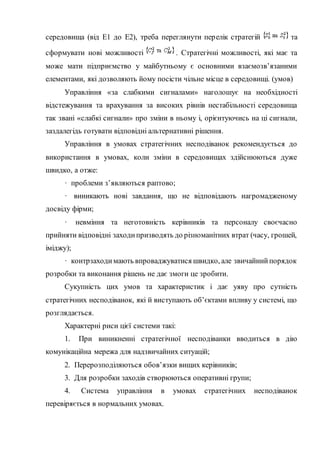 середовища (від Е1 до Е2), треба переглянути перелік стратегій та
сформувати нові можливості . Стратегічні можливості, які має та
може мати підприємство у майбутньому є основними взаємозв’язаними
елементами, які дозволяють йому посісти чільне місце в середовищі. (умов)
Управління «за слабкими сигналами» наголошує на необхідності
відстежування та врахування за високих рівнів нестабільності середовища
так звані «слабкі сигнали» про зміни в ньому і, орієнтуючись на ці сигнали,
заздалегідь готувати відповідні альтернативні рішення.
Управління в умовах стратегічних несподіванок рекомендується до
використання в умовах, коли зміни в середовищах здійснюються дуже
швидко, а отже:
· проблеми з’являються раптово;
· виникають нові завдання, що не відповідають нагромадженому
досвіду фірми;
· невміння та неготовність керівників та персоналу своєчасно
прийняти відповідні заходипризводять до різноманітних втрат (часу, грошей,
іміджу);
· контрзаходимають впроваджуватися швидко, але звичайнийпорядок
розробки та виконання рішень не дає змоги це зробити.
Сукупність цих умов та характеристик і дає уяву про сутність
стратегічних несподіванок, які й виступають об’єктами впливу у системі, що
розглядається.
Характерні риси цієї системи такі:
1. При виникненні стратегічної несподіванки вводиться в дію
комунікаційна мережа для надзвичайних ситуацій;
2. Перерозподіляються обов’язки вищих керівників;
3. Для розробки заходів створюються оперативні групи;
4. Система управління в умовах стратегічних несподіванок
перевіряється в нормальних умовах.
 