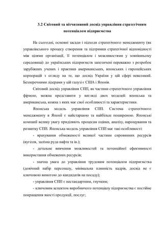 3.2 Світовий та вітчизняний досвід управління стратегічним
потенціалом підприємства
На сьогодні, основні засади і підходи стратегічного менеджменту (як
управлінського процесу створення та підтримки стратегічної відповідності
між цілями організації, її потенціалом і можливостями у зовнішньому
середовищі) до українських підприємств запозичені переважно з розробок
зарубіжних учених і практики американських, японських і європейських
корпорацій з огляду на те, що досвід України у цій сфері невеликий.
Безперечними лідерами у цій галузі є США і Японія.
Світовий досвід управління СПП, як частини стратегічного управління
фірмою, можна представити у вигляді двох моделей: японська та
американська, кожна з яких має свої особливості та характеристики.
Японська модель управління СПП. Система стратегічного
менеджменту в Японії є найстаршою та найбільш поширеною. Японські
компанії велику увагу приділяють процесам оцінки, аналізу, нарощування та
розвитку СПП. Японська модель управління СПП має такі особливості:
- врахування обмеженості великої частини сировинних ресурсів
(вугілля, залізна руда нафта та ін.);
- детальне вивчення можливостей та потенційної ефективності
використання обмежених ресурсів;
- значна увага до управління трудовим потенціалом підприємства
(довічний набір персоналу, мінімальна плинність кадрів, досвід не є
ключовою вимогою до кандидатів на посаду);
- управління СПП є нестандартним, гнучким;
- ключовим аспектом виробничого потенціалу підприємства є постійне
покращення якості продукції, послуг;
 