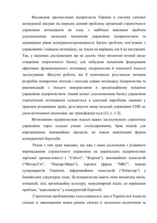 Входження промислових підприємств України в систему світової
конкуренції висуває на порядок денний проблему організації стратегічного
управління потенціалом як одну з найбільш важливих проблем
удосконалення загальних механізмів управління підприємством та
підвищення рівня конкурентоспроможності. Багато проблем, пов’язаних з
управлінням і оцінкою потенціалу, не тільки не вирішені, але й не поставлені.
Так, у наукових дослідженнях ще не досить чітко визначені позиції щодо
створення теоретичного базису для побудови механізмів формування
ефективно функціонуючого потенціалу підприємства й технології їхнього
застосування. Відсутні роботи, які б комплексно розглядали питання
розробки конкретних методів і методик оцінки потенціалу підприємства та
рекомендацій з їхнього використання в організаційному механізмі
управління підприємством. Інший аспект удосконалення базису управління
стратегічним потенціалом складається в адаптації наробітків, наявних у
практиці розвинених країн, розглянутих вище моделей управління СПП до
умов вітчизняної економіки, що трансформується [12, c. 1-3].
Вітчизняним підприємствам взагалі важко застосовувати стратегічне
управління через складні умови господарювання, брак коштів для
впровадження інноваційних процесів, не зовсім цивілізовані форми
конкурентної боротьби.
Разом з тим дуже важливо, що вже є певні досягнення з успішного
впровадження стратегічного управління на українських підприємствах
харчової промисловості ( “Світоч”, “Корона”), інноваційних технологій
(“Мотор-Січ”, “Квазар-Мікро”), торгівлі (фірма “МКС”, мережі
супермаркетів України), інформаційних технологій (“Київстар”) у
банківських структурах тощо. Ці підприємства мають чітко визначену місію,
концепції, цілі, організаційну культуру, неординарний підхід до вирішення
проблем, “агресивність” у конкурентній боротьбі.
Стратегічна проблематика сьогоднішнього дня в Україні пов’язана не
скільки із завоюванням нових ринків, скільки із загальною політичною та
 