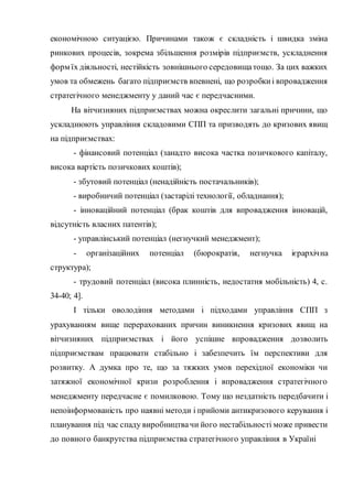 економічною ситуацією. Причинами також є складність і швидка зміна
ринкових процесів, зокрема збільшення розмірів підприємств, ускладнення
форм їх діяльності, нестійкість зовнішнього середовищатощо. За цих важких
умов та обмежень багато підприємств впевнені, що розробкиі впровадження
стратегічного менеджменту у даний час є передчасними.
На вітчизняних підприємствах можна окреслити загальні причини, що
ускладнюють управління складовими СПП та призводять до кризових явищ
на підприємствах:
- фінансовий потенціал (занадто висока частка позичкового капіталу,
висока вартість позичкових коштів);
- збутовий потенціал (ненадійність постачальників);
- виробничий потенціал (застарілі технології, обладнання);
- інноваційний потенціал (брак коштів для впровадження інновацій,
відсутність власних патентів);
- управлінський потенціал (негнучкий менеджмент);
- організаційних потенціал (бюрократія, негнучка ієрархічна
структура);
- трудовий потенціал (висока плинність, недостатня мобільність) 4, c.
34-40; 4].
І тільки оволодіння методами і підходами управління СПП з
урахуванням вище перерахованих причин виникнення кризових явищ на
вітчизняних підприємствах і його успішне впровадження дозволить
підприємствам працювати стабільно і забезпечить їм перспективи для
розвитку. А думка про те, що за тяжких умов перехідної економіки чи
затяжної економічної кризи розроблення і впровадження стратегічного
менеджменту передчасне є помилковою. Тому що нездатність передбачити і
непоінформованість про наявні методи і прийоми антикризового керування і
планування під час спаду виробництвачи його нестабільності може привести
до повного банкрутства підприємства стратегічного управління в Україні
 