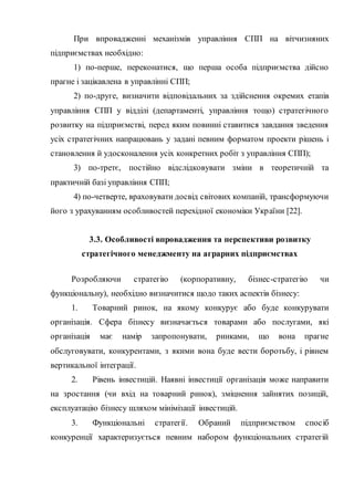 При впровадженні механізмів управління СПП на вітчизняних
підприємствах необхідно:
1) по-перше, переконатися, що перша особа підприємства дійсно
прагне і зацікавлена в управлінні СПП;
2) по-друге, визначити відповідальних за здійснення окремих етапів
управління СПП у відділі (департаменті, управління тощо) стратегічного
розвитку на підприємстві, перед яким повинні ставитися завдання зведення
усіх стратегічних напрацювань у задані певним форматом проекти рішень і
становлення й удосконалення усіх конкретних робіт з управління СПП);
3) по-третє, постійно відслідковувати зміни в теоретичній та
практичній базі управління СПП;
4) по-четверте, враховувати досвід світових компаній, трансформуючи
його з урахуванням особливостей перехідної економіки України [22].
3.3. Особливості впровадження та перспективи розвитку
стратегічного менеджменту на аграрних підприємствах
Розробляючи стратегію (корпоративну, бізнес-стратегію чи
функціональну), необхідно визначитися щодо таких аспектів бізнесу:
1. Товарний ринок, на якому конкурує або буде конкурувати
організація. Сфера бізнесу визначається товарами або послугами, які
організація має намір запропонувати, ринками, що вона прагне
обслуговувати, конкурентами, з якими вона буде вести боротьбу, і рівнем
вертикальної інтеграції.
2. Рівень інвестицій. Наявні інвестиції організація може направити
на зростання (чи вхід на товарний ринок), зміцнення зайнятих позицій,
експлуатацію бізнесу шляхом мінімізації інвестицій.
3. Функціональні стратегії. Обраний підприємством спосіб
конкуренції характеризується певним набором функціональних стратегій
 