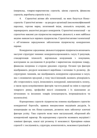 (наприклад, товарно-маркетингова стратегія, цінова стратегія, фінансова
стратегія, виробнича стратегія та ін.).
4. Стратегічні активи або компетенції, на яких базується бізнес-
стратегія. Стратегічні активи – це ресурси організації (висококваліфікований
персонал, торгова марка, позитивний імідж, лояльність покупців), що
перевершують аналогічні ресурси конкурентів. Стратегічні компетенції – це
стратегічно важливі для підприємства напрямки діяльності, в яких найбільш
видимо виявляється перевага підприємства. Стратегічні активи і компетенції
є об’єктивною передумовою забезпечення підприємству конкурентних
переваг.
Конкурентне середовище діяльності аграрних підприємств визначають
наступні структурні чинники: конкурентоспроможність галузі, її репутація,
стандартизація технології, вертикальна координація з покупцями,
асигнування на дослідження й розробки і маркетингова підтримка товару,
фінансова підтримка зі сторони урядових структур. Останні три фактори
відображають ресурсні можливості виробника і потенціал їх розвитку. До
структурних чинників, що відображають конкурентне середовище в галузі,
яка є споживачем продукції, у тому числі інновацій, належать: різнорідність
або гетерогенність галузі, інтенсивність конкуренції, невизначеність попиту,
а також група комунікативних факторів: частота реакції на зміни в структурі
товарного ринку, професійні якості споживачів і їх відношення до
вітчизняних та іноземних товарів (етноцентристи, інтернаціоналісти чи
космополіти).
Корпоративна стратегія підприємства повинна відображати стратегію
конкурентної боротьби, правила використання внутрішніх ресурсів, їх
концентрацію на тих бізнес-одиницях, розвиток яких забезпечує ключові
фактори успіху. Така стратегія може мати наступальний, оборонний або
компромісний характер. На корпоративну стратегію впливають внутрішні і
зовнішні фактори, власні цілі розвитку й можливості. Критеріями оцінки
стратегії є: послідовність, структура, компетентність, можливості реалізації в
 