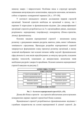 певному макро- і мікрооточенні. Особливе місце в структурі критеріїв
оцінювання автор відводить компетенціям, передусім ключовим, які являють
собою «стержень» конкурентної переваги [16, c. 157-158].
У контексті викладеного вимагає дослідження ієрархія стратегій
організації. Зазвичай стратегія необхідна як організації в цілому, так і
окремим її підрозділам та функціональним відділам. Для диверсифікованої
організації стратегія розробляється на 3-х організаційних рівнях, відповідно
розрізняють: корпоративну (портфельну); конкурентну (бізнес-стратегію,
ділову); функціональну.
Основне завдання корпоративної стратегії – визначення шляху
розвитку з урахуванням наявних ресурсів, навичок, умінь, вимог і обмежень
зовнішнього середовища. Процедура розробки корпоративної стратегії
завершується формуванням плану (проекту) розвитку організації, в якому
зазвичай відображено такі основні питання: вибір галузей і функціональних
сфер діяльності; опис видів передбачуваних до випуску продуктів; складання
переліку технологій, планованих до використання; визначення типів
необхідних ресурсів і джерел їх придбання. Основні елементи корпоративної
стратегії наведено на рисунку 2.
Рис. 2 – Елементи корпоративної стратегії [11, с.53].
Ділова або бізнес-стратегія – це стратегія забезпечення довгострокових
конкурентних переваг окремої стратегічної бізнес-одиниці.
Функціональні стратегії розробляються функціональними відділами і
службами підприємства на основі корпоративної й ділової стратегії. До
 