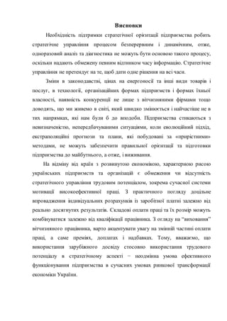 Висновки
Необхідність підтримки стратегічної орієнтації підприємства робить
стратегічне управління процесом безперервним і динамічним, отже,
одноразовий аналіз та діагностика не можуть бути основою такого процесу,
оскільки надають обмежену певним відтинком часу інформацію. Стратегічне
управління не претендує на те, щоб дати одне рішення на всі часи.
Зміни в законодавстві, цінах на енергоносії та інші види товарів і
послуг, в технології, організаційних формах підприємств і формах їхньої
власності, наявність конкуренції не лише з вітчизняними фірмами тощо
доводять, що ми живемо в світі, який швидко змінюється і найчастіше не в
тих напрямках, які нам були б до вподоби. Підприємства стикаються з
невизначеністю, непередбачуваними ситуаціями, коли еволюційний підхід,
екстраполяційні прогнози та плани, які побудовані за «прирістними»
методами, не можуть забезпечити правильної орієнтації та підготовки
підприємства до майбутнього, а отже, і виживання.
На відміну від країн з розвинутою економікою, характерною рисою
українських підприємств та організацій є обмеження чи відсутність
стратегічного управління трудовим потенціалом, зокрема сучасної системи
мотивації високоефективної праці. З практичного погляду доцільне
впровадження індивідуальних розрахунків із заробітної платні залежно від
реально досягнутих результатів. Складові оплати праці та їх розмір можуть
комбінуватися залежно від кваліфікації працівника. З огляду на “виховання”
вітчизняного працівника, варто акцентувати увагу на змінній частині оплати
праці, а саме преміях, доплатах і надбавках. Тому, вважаємо, що
використання зарубіжного досвіду стосовно використання трудового
потенціалу в стратегічному аспекті − неодмінна умова ефективного
функціонування підприємства в сучасних умовах ринкової трансформації
економіки України.
 