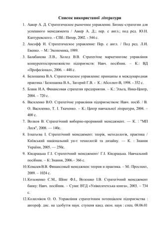Список використаної літератури
1. Аакер А. Д. Стратегическое рыночное управление. Бизнес-стратегии для
успешного менеджмента / Аакер А. Д.; пер. с англ.; под ред. Ю.Н.
Каптуревского. - СПб.: Питер, 2002. - 544 с.
2. Ансофф И. Стратегическое управление: Пер. с англ. / Под ред. Л.И.
Евенко. – М.: Экономика, 1989.
3. Балабанова Л.В., Холод В.В. Стратегічне маркетингове управління
конкурентоспроможністю підприємств: Навч. посібник. – К.: ВД
«Професіонал», 2006. – 448 с.
4. Белошапка В.А. Стратегическое управление: принципы и международная
практика / Белошапка В.А., Загорий Г.В. - К.: Абсолют-В, 1998. - 352 с.
5. Бланк И.А. Финансовая стратегия предприятия. – К.: Эльга, Ника-Центр,
2004. – 720 с.
6. Василенко В.О. Стратегічне управління підприємством: Навч. посіб. / В.
О. Василенко, Т. І. Ткаченко. – К.: Центр навчальної літератури, 2004. –
400 с.
7. Волков В. Стратегічний виборно-проривний менеджмент. — К. : "МП
Леся", 2008. — 140с.
8. Ігнатьєва І. Стратегічний менеджмент: теорія, методологія, практика /
Київський національний ун-т технологій та дизайну. — К. : Знання
України, 2005. — 250с.
9. Кіндрацька Г.І. Стратегічний менеджмент/ Г.І. Кіндрацька. Навчальний
посібник. – К: Знання, 2006.– 366 с.
10.Ковалев В.В. Финансовый менеджмен: теория и практика. – М.: Проспект,
2009. – 1024 с.
11.Козьменко С.М., Шпиг Ф.І., Волошко І.В. Стратегічний менеджмент
банку: Навч. посібник. – Суми: ВТД «Унівеситетська книга», 2003. – 734
с.
12.Колесніков О. О. Управління стратегічним потенціалом підприємства :
автореф. дис. на здобуття наук. ступеня канд. екон. наук : спец. 08.06.01
 