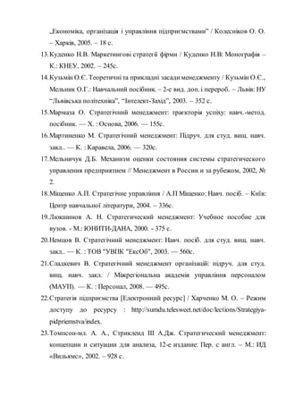 „Економіка, організація і управління підприємствами” / Колесніков О. О.
– Харків, 2005. – 18 с.
13.Куденко Н.В. Маркетингові стратегії фірми / Куденко Н.В: Монографія –
К.: КНЕУ, 2002. – 245с.
14.Кузьмін О.Є. Теоретичніта прикладні засадименеджменту / Кузьмін О.Є.,
Мельник О.Г.: Навчальний посібник. – 2-е вид. доп. і перероб. – Львів: НУ
“Львівська політехніка”, “Інтелект-Захід”, 2003. – 352 с.
15.Мармаза О. Стратегічний менеджмент: траєкторія успіху: навч.-метод.
посібник. — Х. : Основа, 2006. — 155с.
16.Мартиненко М. Стратегічний менеджмент: Підруч. для студ. вищ. навч.
закл.. — К. : Каравела, 2006. — 320с.
17.Мельничук Д.Б. Механизм оценки состояния системы стратегического
управления предприятием // Менеджмент в России и за рубежом, 2002, №
2.
18.Міщенко А.П. Стратегічне управління / А.П Міщенко: Навч. посіб. – Київ:
Центр навчальної літератури, 2004. – 336с.
19.Люкшинов А. Н. Стратегический менеджмент: Учебное пособие для
вузов. - М.: ЮНИТИ-ДАНА, 2000. - 375 с.
20.Немцов В. Стратегічний менеджмент: Навч. посіб. для студ. вищ. навч.
закл.. — К. : ТОВ "УВПК "ЕксОб", 2003. — 560с.
21.Сладкевич В. Стратегічний менеджмент організацій: підруч. для студ.
вищ. навч. закл. / Міжрегіональна академія управління персоналом
(МАУП). — К. : Персонал, 2008. — 495с.
22.Стратегія підприємства [Електронний ресурс] / Харченко М. О. – Режим
доступу до ресурсу : http://sumdu.telesweet.net/doc/lections/Strategiya-
pidpriemstva/index.
23.Томпсон-мл. А. А., Стрикленд ІІІ А.Дж. Стратегический менеджмент:
концепции и ситуации для анализа, 12-е издание: Пер. с англ. – М.: ИД
«Вильямс», 2002. – 928 с.
 