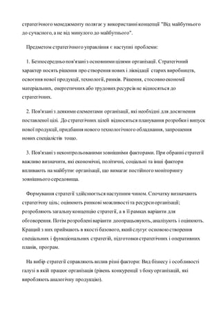 стратегічного менеджменту полягає у використанніконцепції "Від майбутнього
до сучасного, а не від минулого до майбутнього".
Предметом стратегічного управління є наступні проблеми:
1. Безпосередньопов'язаніз основнимицілями організації. Стратегічний
характер носять рішення про створення нових і ліквідації старих виробництв,
освоєння нової продукції, технології, ринків. Рішення, стосовноекономії
матеріальних, енергетичних або трудових ресурсів не відносяться до
стратегічних.
2. Пов'язаніз деякими елементами організації, які необхідні для досягнення
поставленої цілі. До стратегічних цілей відносяться планування розробкиі випуск
нової продукції, придбання нового технологічного обладнання, запрошення
нових спеціалістів тощо.
3. Пов'язаніз неконтрольованимизовнішніми факторами. При обранністратегії
важливо визначити, які економічні, політичні, соціальні та інші фактори
впливають на майбутнє організації, що вимагає постійного моніторингу
зовнішнього середовища.
Формування стратегії здійснюється наступним чином. Спочатку визначають
стратегічну ціль; оцінюють ринкові можливостіта ресурсиорганізації;
розробляють загальнуконцепцію стратегії, а в її рамках варіанти для
обговорення. Потім розробленіваріанти доопрацьовують, аналізують і оцінюють.
Кращий з них приймають в якості базового, якийслугує основоюстворення
спеціальних і функціональних стратегій, підготовкистратегічних і оперативних
планів, програм.
На вибір стратегії справляють вплив різні фактори: Вид бізнесу і особливості
галузі в якій працює організація (рівень конкуренції з бокуорганізацій, які
виробляють аналогічну продукцію).
 