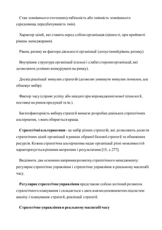 Стан зовнішнього оточення (стабільність або змінність зовнішнього
середовища, передбачуваність змін).
Характер цілей, які ставить перед собоюорганізація (цінності, при прийнятті
рішень менеджерами).
Рівень ризику як фактора діяльності організації (допустимийрівень ризику).
Внутрішня структура організації (сильні і слабкі сторониорганізації, які
дозволяють успішно конкурувати на ринку).
Досвід реалізації минулих стратегій (дозволяєуникнути минулих помилок, але
обмежує вибір).
Фактор часу (сприяєуспіху або невдачі при впровадженнінової технології,
поставці на ринокпродукції та ін.).
Багатофакторність виборустратегії вимагає розробкидекількох стратегічних
альтернатив, з яких обирається краща.
Стратегічніальтернативи - це набір різних стратегій, які дозволяють досягти
стратегічних цілей організації в рамках обраної базової стратегії та обмежених
ресурсів. Кожна стратегічна альтернатива надає організації різні можливостій
характеризується різними витратами і результатами [15, с.277].
Виділяють два основнихнапрямкирозвиткустратегічного менеджменту:
регулярне стратегічне управління і стратегічне управління в реальному масштабі
часу.
Регулярне стратегічнеуправління представляєсобоюлогічний розвиток
стратегічного планування і складається з двох взаємодоповнюючихпідсистем:
аналізу і планування стратегії, реалізації стратегії.
Стратегічне управлінняв реальномумасштабічасу
 