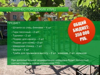 ФИТНЕС ГОРОДСКИХ УЛИЦ
ПРЕДМЕТ:
- Штанги со спец. блинами – 4 шт
- Гири песочные – 2 шт
- Турники – 2 шт
- Подвес для каната – 2 шт
- Подвес для колец – 2 шт
- Шведская стенка – 1 шт
- Брусья – 2 шт
- Тумба для прыжков в высоту – 2 шт. женские, 2 шт. мужские
При дополнительной модернизации площадка будет полностью
соответствовать сдачи нормативов ГТО
ОБЩИЙ
БЮДЖЕТ:
350 000
РУБ.
 