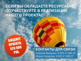 БЮДЖЕТ
ПРОЕКТА:
520 000
РУБ.
ЕСЛИ ВЫ ОБЛАДАЕТЕ РЕСУРСАМИ,
ПОУЧАСТВУЙТЕ В РЕАЛИЗАЦИИ
НАШЕГО ПРОЕКТА!
КОНТАКТЫ ДЛЯ СВЯЗИ:
Алексей Мищенко: 8 923 41 888 42
Мария Назарова: 8 923 41 888 37
 