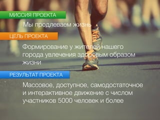 МИССИЯ ПРОЕКТА
ЦЕЛЬ ПРОЕКТА
Мы продлеваем жизнь
Формирование у жителей нашего
города увлечения здоровым образом
жизни
РЕЗУЛЬТАТ ПРОЕКТА
Массовое, доступное, самодостаточное
и интерактивное движение с числом
участников 5000 человек и более
 