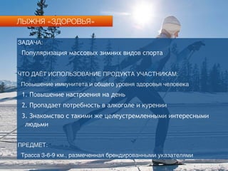 ЛЫЖНЯ «ЗДОРОВЬЯ»
ЗАДАЧА:
Популяризация массовых зимних видов спорта
ЧТО ДАЁТ ИСПОЛЬЗОВАНИЕ ПРОДУКТА УЧАСТНИКАМ:
Повышение иммунитета и общего уровня здоровья человека
1. Повышение настроения на день
2. Пропадает потребность в алкоголе и курении
3. Знакомство с такими же целеустремленными интересными
людьми
ПРЕДМЕТ:
Трасса 3-6-9 км., размеченная брендированными указателями
 