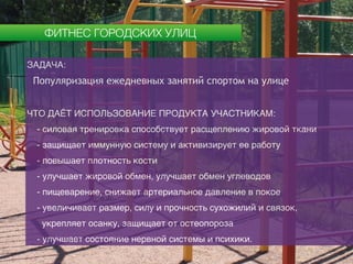 ФИТНЕС ГОРОДСКИХ УЛИЦ
ЗАДАЧА:
Популяризация ежедневных занятий спортом на улице
ЧТО ДАЁТ ИСПОЛЬЗОВАНИЕ ПРОДУКТА УЧАСТНИКАМ:
- силовая тренировка способствует расщеплению жировой ткани
- защищает иммунную систему и активизирует ее работу
- повышает плотность кости
- улучшает жировой обмен, улучшает обмен углеводов
- пищеварение, снижает артериальное давление в покое
- увеличивает размер, силу и прочность сухожилий и связок,
укрепляет осанку, защищает от остеопороза
- улучшает состояние нервной системы и психики.
 