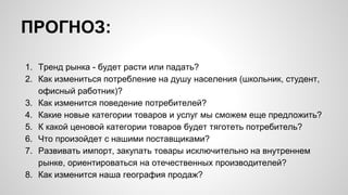 ПРОГНОЗ:
1. Тренд рынка - будет расти или падать?
2. Как измениться потребление на душу населения (школьник, студент,
офисный работник)?
3. Как изменится поведение потребителей?
4. Какие новые категории товаров и услуг мы сможем еще предложить?
5. К какой ценовой категории товаров будет тяготеть потребитель?
6. Что произойдет с нашими поставщиками?
7. Развивать импорт, закупать товары исключительно на внутреннем
рынке, ориентироваться на отечественных производителей?
8. Как изменится наша география продаж?
 