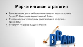 Маркетинговая стратегия
● Брендинговая стратегия (Какие свои торговые марки развиваем:
ТехноЮГ, Канцелярiя, корпоративный бренд)
● Рекламная стратегия (каналы коммуникаций с клиентами,
приоритеты)
● Стратегия PR (каков имидж компании)
 