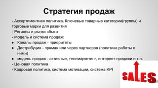 Стратегия продаж
- Ассортиментная политика. Ключевые товарные категории(группы) и
торговые марки для развития
- Регионы и рынки сбыта
- Модель и система продаж:
● Каналы продаж - приоритеты
● Дистрибуция - прямая или через партнеров (политика работы с
ними)
● модель продаж - активные, телемаркетинг, интернет-продажи и т.п.
- Ценовая политика
- Кадровая политика, система мотивации, система KPI
 