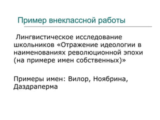 Пример внеклассной работы
Лингвистическое исследование
школьников «Отражение идеологии в
наименованиях революционной эпохи
(на примере имен собственных)»
Примеры имен: Вилор, Ноябрина,
Даздраперма
 