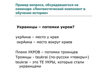 Пример вопроса, обсуждавшегося на
семинаре «Лингвистический компонент в
обучении истории»
Украинцы – потомки укров?
укрАина – место у края
окрАина – место вокруг краев
Племя УКРОВ – потомки троянцев
Троянцы - teukrai (по-русски «тевкры»)
teukrai – это ТЕ УКРЫ, которые стали
украинцами
 