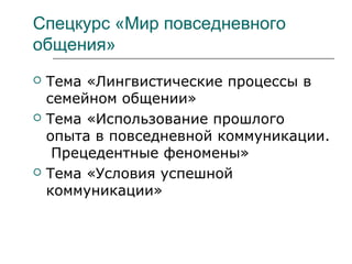 Спецкурс «Мир повседневного
общения»
 Тема «Лингвистические процессы в
семейном общении»
 Тема «Использование прошлого
опыта в повседневной коммуникации.
Прецедентные феномены»
 Тема «Условия успешной
коммуникации»
 