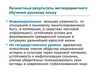 Личностные результаты метапредметного
обучения русскому языку
 Индивидуальные: меньшая уязвимость по
отношению к языковому манипулированию(в
быту, в коммерции, в средствах массовой
информации); устойчивая основа для
формирования гражданской позиции в
ситуациях дальнейшей взрослой жизни
 На государственном уровне: адекватное
осмысление членом общества национальной
истории и культуры через языковой материал,
устойчивость к мифологизации сознания,
умение убедительно позиционировать свои
взгляды в современном глобализованном мире
 