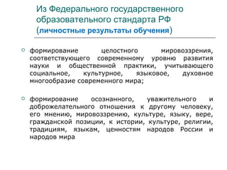 Из Федерального государственного
образовательного стандарта РФ
(личностные результаты обучения)
 формирование целостного мировоззрения,
соответствующего современному уровню развития
науки и общественной практики, учитывающего
социальное, культурное, языковое, духовное
многообразие современного мира;
 формирование осознанного, уважительного и
доброжелательного отношения к другому человеку,
его мнению, мировоззрению, культуре, языку, вере,
гражданской позиции, к истории, культуре, религии,
традициям, языкам, ценностям народов России и
народов мира
 