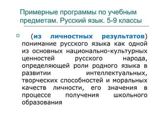 Примерные программы по учебным
предметам. Русский язык. 5-9 классы
 (из личностных результатов)
понимание русского языка как одной
из основных национально-культурных
ценностей русского народа,
определяющей роли родного языка в
развитии интеллектуальных,
творческих способностей и моральных
качеств личности, его значения в
процессе получения школьного
образования
 