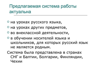 Предлагаемая система работы
актуальна
 на уроках русского языка,
 на уроках других предметов,
 во внеклассной деятельности,
 в обучении носителей языка и
школьников, для которых русский язык
не является родным.
Система была представлена в странах
СНГ и Балтии, Болгарии, Финляндии,
Чехии
 