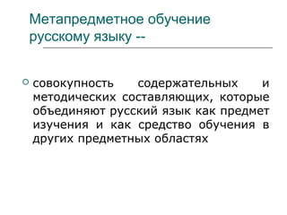 Метапредметное обучение
русскому языку --
 совокупность содержательных и
методических составляющих, которые
объединяют русский язык как предмет
изучения и как средство обучения в
других предметных областях
 