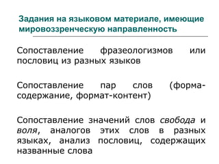 Задания на языковом материале, имеющие
мировоззренческую направленность
Сопоставление фразеологизмов или
пословиц из разных языков
Сопоставление пар слов (форма-
содержание, формат-контент)
Сопоставление значений слов свобода и
воля, аналогов этих слов в разных
языках, анализ пословиц, содержащих
названные слова
 