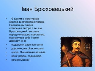 Іван Брюховецький
• Є одним із негативних
образів Шевченкових творів.
Поясненням такого
ставлення автора є те, що
Брюховецький плазував
перед монаршим престолом,
принижував себе і свою
державу. А за
• подарунки царя заплатив
• дорогою для рідного краю
• ціною. Письменник називає
• його “рабом, подножкою,
• гряззю Москви”
 