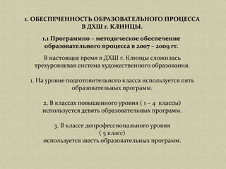 В настоящее время в ДХШ г. Клинцы сложилась
трехуровневая система художественного образования.
1. На уровне подготовительного класса используется пять
образовательных программ.
2. В классах повышенного уровня ( 1 – 4 классы)
используется девять образовательных программ.
3. В классе допрофессионального уровня
( 5 класс)
используется шесть образовательных программ.
1. ОБЕСПЕЧЕННОСТЬ ОБРАЗОВАТЕЛЬНОГО ПРОЦЕССА
В ДХШ г. КЛИНЦЫ.
1.1 Программно – методическое обеспечение
образовательного процесса в 2007 – 2009 гг.
 
