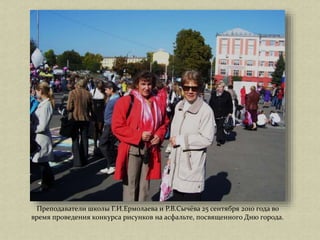 Преподаватели школы Г.И.Ермолаева и Р.В.Сычёва 25 сентября 2010 года во
время проведения конкурса рисунков на асфальте, посвященного Дню города.
 