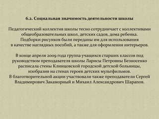 6.2. Социальная значимость деятельности школы
Педагогический коллектив школы тесно сотрудничает с коллективами
общеобразовательных школ, детских садов, дома ребенка.
Подборки рисунков были переданы им для использования
в качестве наглядных пособий, а также для оформления интерьеров.
В конце апреля 2009 года группа учащихся старших классов под
руководством преподавателя школы Ларисы Петровны Безносенко
расписала стены Клинцовской городской детской больницы,
изобразив на стенах героев детских мультфильмов.
В благотворительной акции участвовали также преподаватели Сергей
Владимирович Закаморный и Михаил Александрович Шарапов.
 