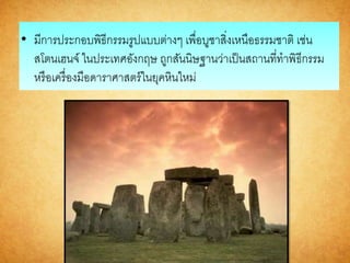 • มีการประกอบพิธีกรรมรูปแบบต่างๆ เพื่อบูชาสิ่งเหนือธรรมชาติ เช่น
สโตนเฮนจ์ ในประเทศอังกฤษ ถูกสันนิษฐานว่าเป็นสถานที่ทาพิธีกรรม
หรือเครื่องมือดาราศาสตร์ในยุคหินใหม่
 