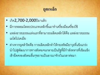 ยุคเหล็ก
• เกิด2,700-2,000ปีมาแล้ว
• มีการหลอมโลหะประเภทเหล็กขึ้นมาทาเครื่องมือเครื่องใช้
• แหล่งอารยธรรมแห่งแรกที่สามารถผลิตเหล็กได้คือ แหล่งอารยธรรม
เมโสโปเตเมีย
• ต่างจากยุคสาริดคือ การผลิตเหล็กทาให้กองทัพมีอาวุธที่แข็งแกร่ง
นาไปสู่พัฒนาการทางสังคมจนกลายเป็นรัฐที่มีกาลังทหารที่เข้มแข็ง
เข้ายึดครองสังคมอื่นๆขยายเป็นอาณาจักรในเวลาต่อมา
 