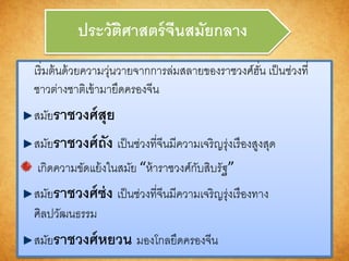 ประวัติศำสตร์จีนสมัยกลำง
เริ่มต้นด้วยความวุ่นวายจากการล่มสลายของราชวงศ์ฮั่น เป็นช่วงที่
ชาวต่างชาติเข้ามายึดครองจีน
สมัยรำชวงศ์สุย
สมัยรำชวงศ์ถัง เป็นช่วงที่จีนมีความเจริญรุ่งเรืองสูงสุด
เกิดความขัดแย้งในสมัย “ห้าราชวงศ์กับสิบรัฐ”
สมัยรำชวงศ์ซ่ง เป็นช่วงที่จีนมีความเจริญรุ่งเรืองทาง
ศิลปวัฒนธรรม
สมัยรำชวงศ์หยวน มองโกลยึดครองจีน
 