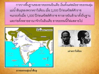 การวางพื้นฐานของอารยธรรมอินเดีย เริ่มตั้งแต่สมัยอารยธรรมลุ่ม
แม่น้าสินธุของพวกดราวิเดียน เมื่อ 2,500 ปีก่อนคริสต์ศักราช
จนกระทั่งเมื่อ 1,500 ปีก่อนคริสต์ศักราช ชาวอารยันเข้ามาตั้งถิ่นฐาน
และก่อตั้งหลายอาณาจักรในอินเดีย อารยธรรมนี้ก็ล่มสลายไป
อำรยธรรมลุ่มน้ำสินธุ
เผ่ำดรำวิเดียน
 