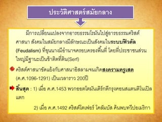 ประวัติศำสตร์สมัยกลำง
มีการเปลี่ยนแปลงจากอารยธรรมโรมันไปสู่อารยธรรมคริสต์
ศาสนา สังคมในสมัยกลางมีลักษณะเป็นสังคมในระบบฟิวดัล
(Feudalism) ที่ขุนนางมีอานาจครอบครองพื้นที่ โดยที่ประชาชนส่วน
ใหญ่มีฐานะเป็นข้าติดที่ดิน(Serf)
คริสต์ศาสนาขัดแย้งกับศาสนาอิสลามจนเกิดสงครำมครูเสด
(ค.ศ.1096-1291) เป็นเวลาราว 200ปี
สิ้นสุด : 1) เมื่อ ค.ศ.1453 พวกออตโตมันเติร์กตีกรุงคอนสแตนติโนเปิล
แตก
2) เมื่อ ค.ศ.1492 คริสต์โตเฟอร์ โคลัมบัส ค้นพบทวีปอเมริกา
 