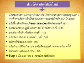 ประวัติศำสตร์สมัยใหม่
เป็นสมัยของความเจริญรุ่งเรืองทางศิลปวิทยาการของอารยธรรมตะวันตก มี
การสารวจเส้นทางเดินเรือทะเลและการเผยแพร่คริสต์ศาสนา เริ่มตั้งแต่
• สมัยฟื้นฟูศิลปวิทยา(Renaissance) คริตส์ศตวรรษที่ 15-17
• ยุคสมัยแห่งการปฏิวัติวิทยาศาสตร์ คริตส์ศตวรรษที่ 16-18
• ยุคแห่งการรู้แจ้ง คริตส์ศตวรรษที่ 17-18
• สมัยประชาธิปไตย คริตส์ศตวรรษที่ 17-19
• สมัยชาตินิยม ค.ศ.1789-1918
• สมัยจักรวรรดินิยมใหม่ ปลายคริสต์ศตวรรษที่19-สงครามโลกครั้งที่1
• สมัยสงครามโลก ค.ศ.1914-1945
สิ้นสุด : เมื่อ ค.ศ.1945 สงครามโลกครั้งที่2ยุติลง
 